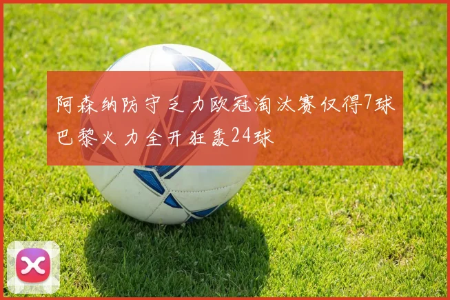 阿森纳防守乏力欧冠淘汰赛仅得7球巴黎火力全开狂轰24球