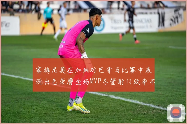塞梅尼奥在加纳对巴拿马比赛中表现出色荣膺全场MVP尽管射门效率不佳