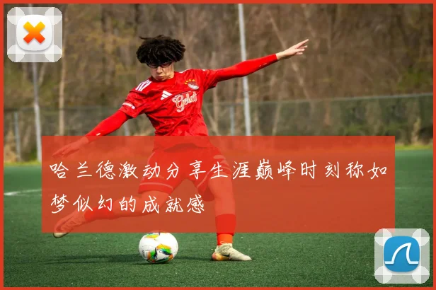 哈兰德激动分享生涯巅峰时刻称如梦似幻的成就感