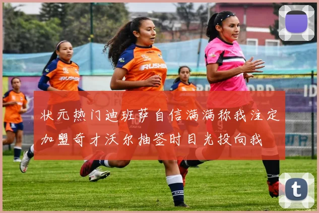 状元热门迪班萨自信满满称我注定加盟奇才沃尔抽签时目光投向我