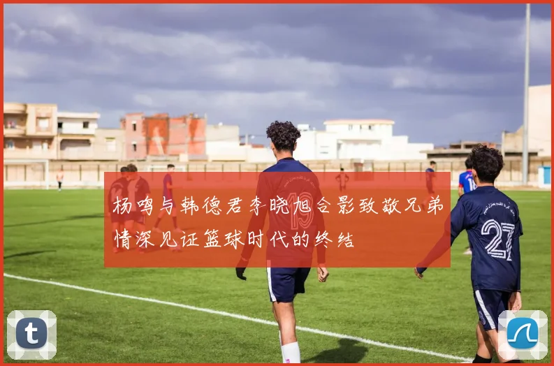 杨鸣与韩德君李晓旭合影致敬兄弟情深见证篮球时代的终结