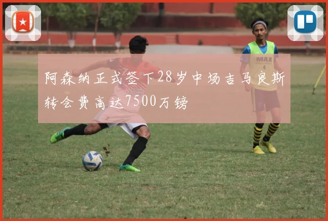 阿森纳正式签下28岁中场吉马良斯转会费高达7500万镑