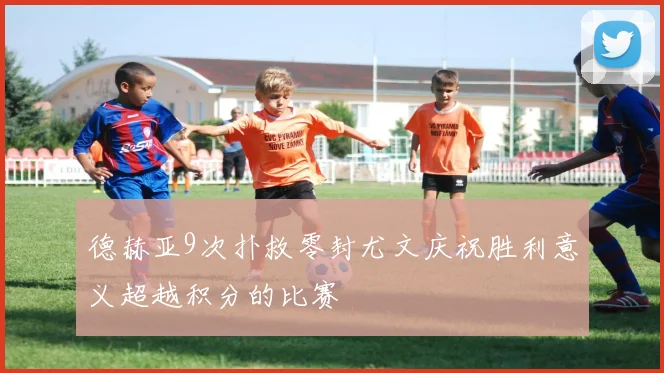 德赫亚9次扑救零封尤文庆祝胜利意义超越积分的比赛