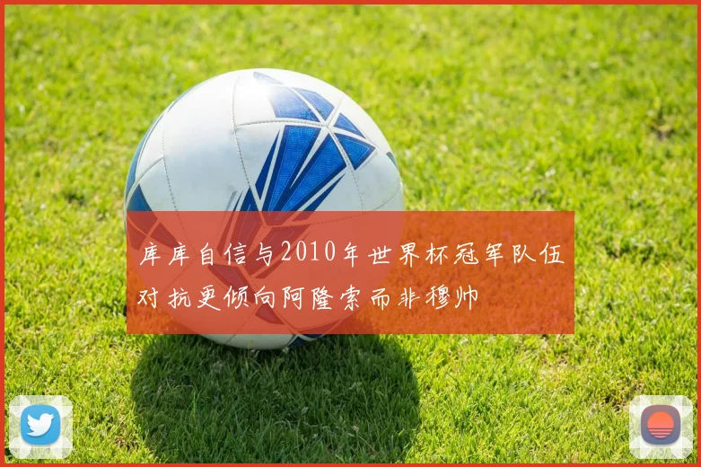 库库自信与2010年世界杯冠军队伍对抗更倾向阿隆索而非穆帅