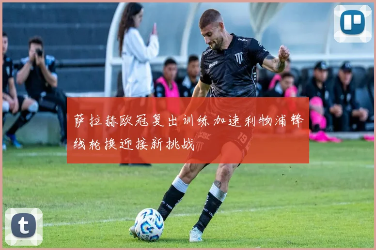 萨拉赫欧冠复出训练加速利物浦锋线轮换迎接新挑战