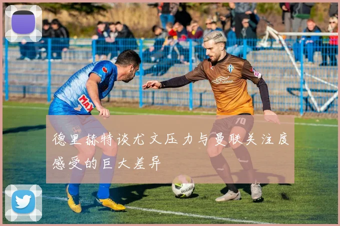 德里赫特谈尤文压力与曼联关注度感受的巨大差异