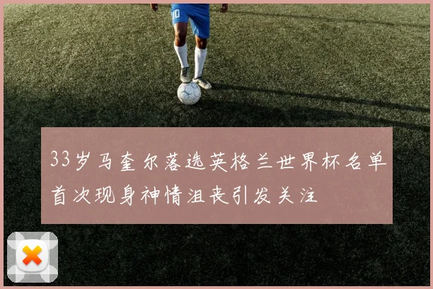 33岁马奎尔落选英格兰世界杯名单首次现身神情沮丧引发关注