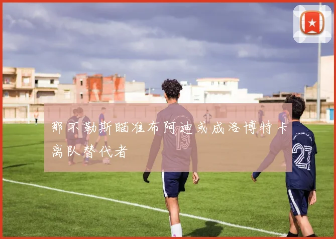 那不勒斯瞄准布阿迪或成洛博特卡离队替代者