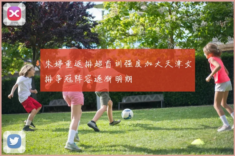 朱婷重返排超首训强度加大天津女排争冠阵容逐渐明朗