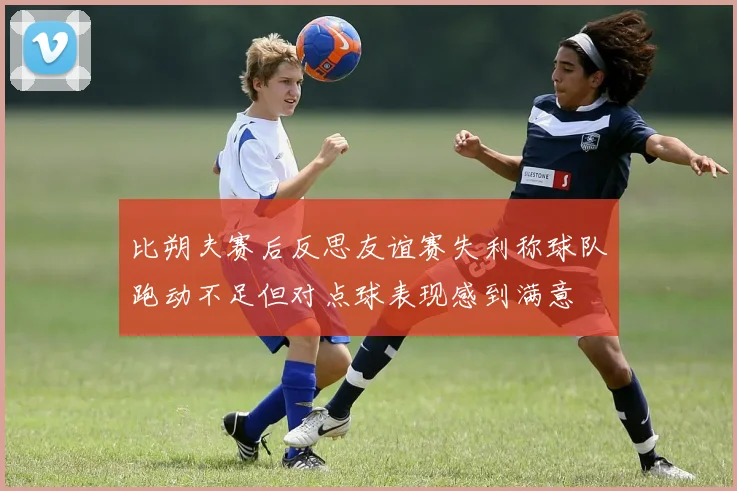 比朔夫赛后反思友谊赛失利称球队跑动不足但对点球表现感到满意
