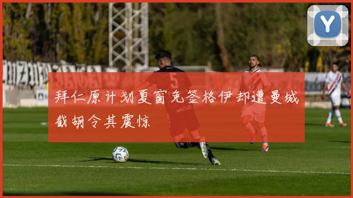 拜仁原计划夏窗免签格伊却遭曼城截胡令其震惊