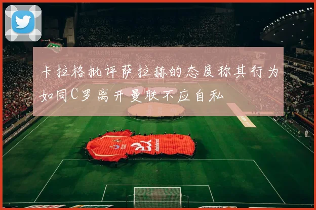 卡拉格批评萨拉赫的态度称其行为如同C罗离开曼联不应自私
