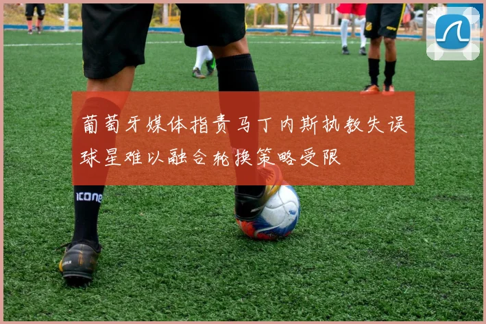 葡萄牙媒体指责马丁内斯执教失误球星难以融合轮换策略受限