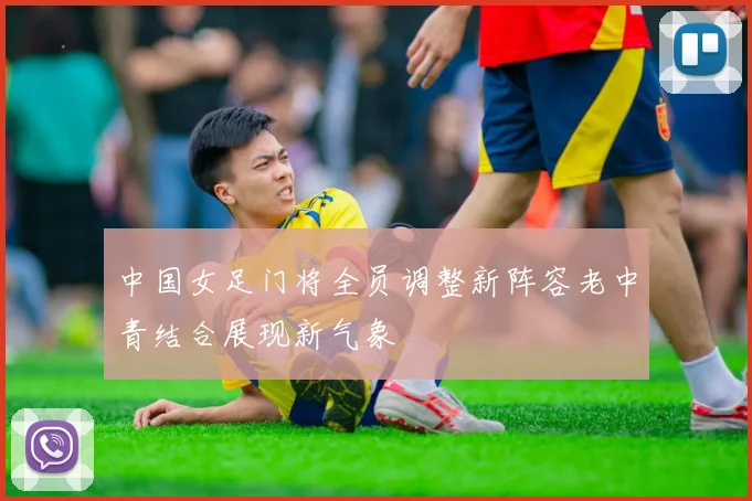 中国女足门将全员调整新阵容老中青结合展现新气象