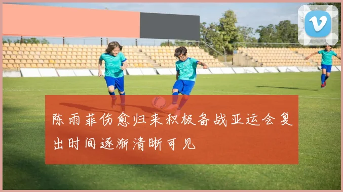 陈雨菲伤愈归来积极备战亚运会复出时间逐渐清晰可见