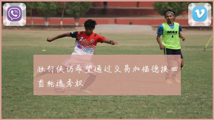 独行侠仍希望通过交易加福德换回首轮选秀权