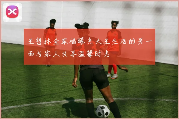 王哲林全家福曝光大王生活的另一面与家人共享温馨时光