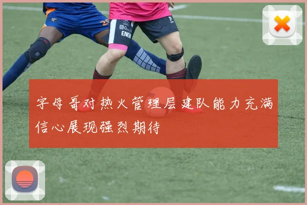 字母哥对热火管理层建队能力充满信心展现强烈期待