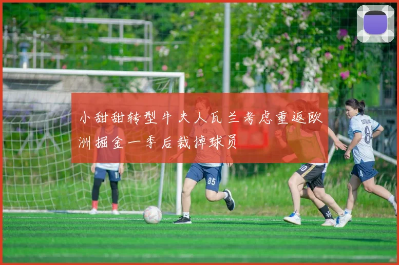 小甜甜转型牛夫人瓦兰考虑重返欧洲掘金一季后裁掉球员