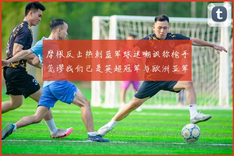 摩根反击热刺蓝军球迷嘲讽称枪手荒谬我们已是英超冠军与欧洲亚军