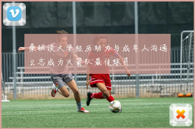 桑顿谈大学经历助力与成年人沟通立志成为火箭队最佳球员