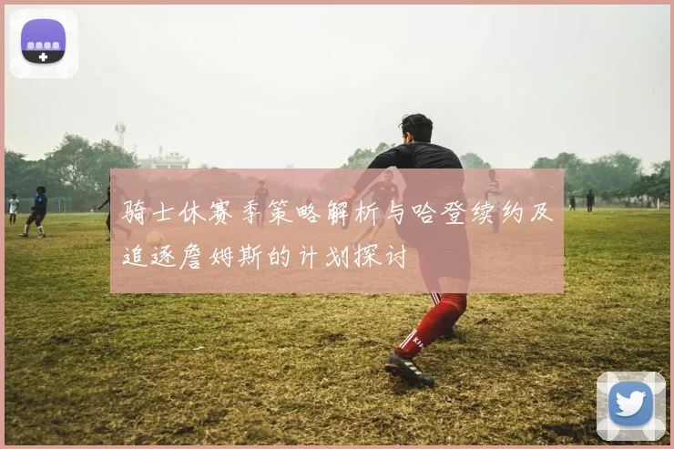 骑士休赛季策略解析与哈登续约及追逐詹姆斯的计划探讨