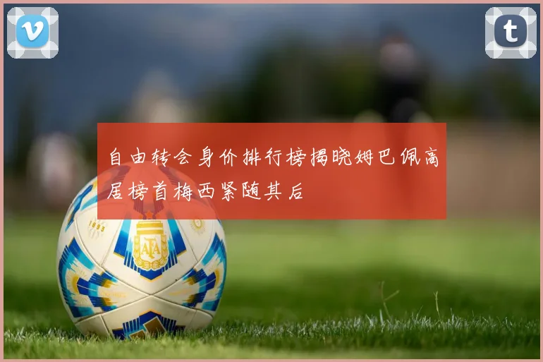 自由转会身价排行榜揭晓姆巴佩高居榜首梅西紧随其后