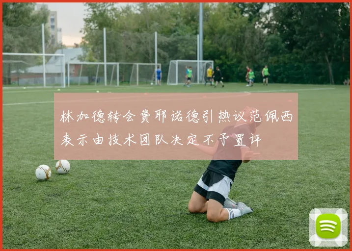 林加德转会费耶诺德引热议范佩西表示由技术团队决定不予置评