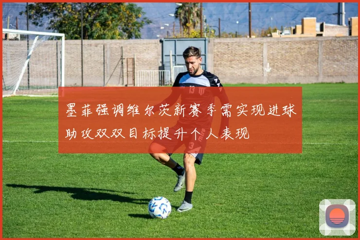 墨菲强调维尔茨新赛季需实现进球助攻双双目标提升个人表现